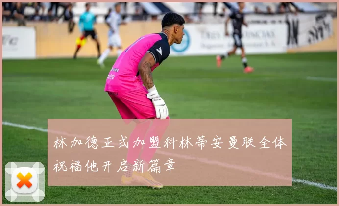 林加德正式加盟科林蒂安曼联全体祝福他开启新篇章